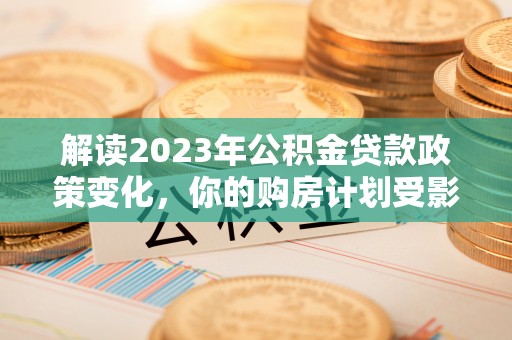 涡阳解读2023年公积金贷款政策变化，你的购房计划受影响了吗？