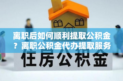 涡阳离职后如何顺利提取公积金？离职公积金代办提取服务助力无忧办理