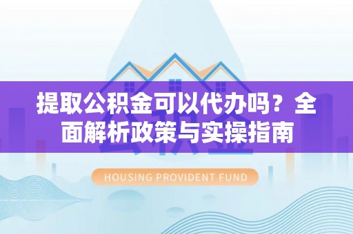 涡阳提取公积金可以代办吗？全面解析政策与实操指南