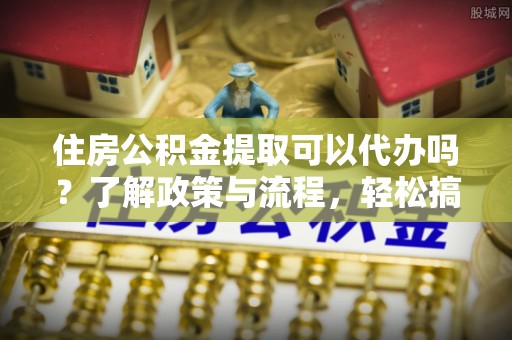涡阳住房公积金提取可以代办吗？了解政策与流程，轻松搞定公积金提取