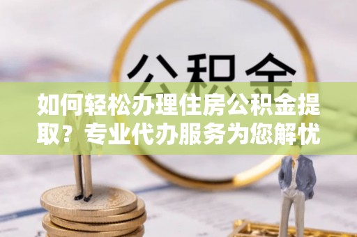 涡阳如何轻松办理住房公积金提取？专业代办服务为您解忧