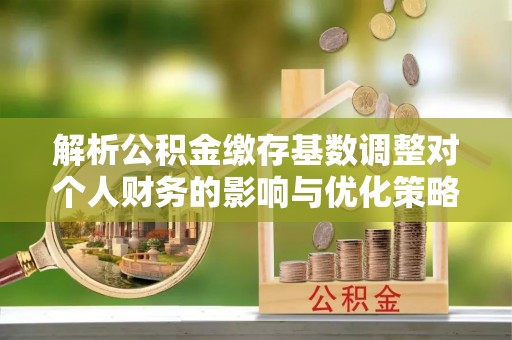 涡阳解析公积金缴存基数调整对个人财务的影响与优化策略