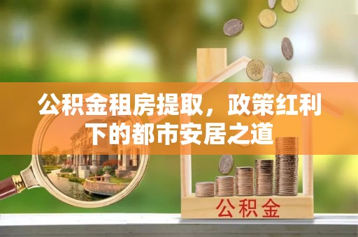 涡阳公积金租房提取，政策红利下的都市安居之道