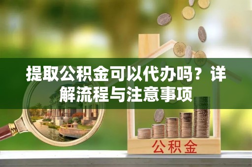 涡阳提取公积金可以代办吗？详解流程与注意事项