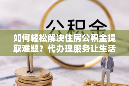 涡阳如何轻松解决住房公积金提取难题？代办理服务让生活更简单