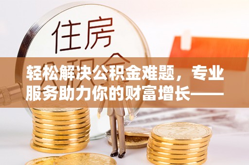 涡阳轻松解决公积金难题，专业服务助力你的财富增长——代办公积金提取