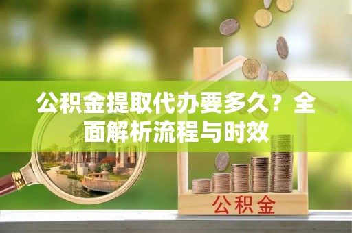 涡阳公积金提取代办要多久？全面解析流程与时效
