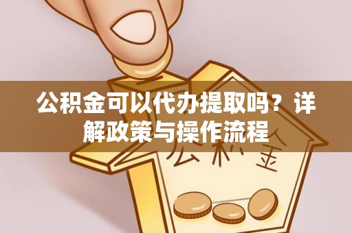 涡阳公积金可以代办提取吗？详解政策与操作流程