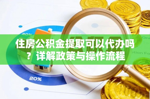 涡阳住房公积金提取可以代办吗？详解政策与操作流程