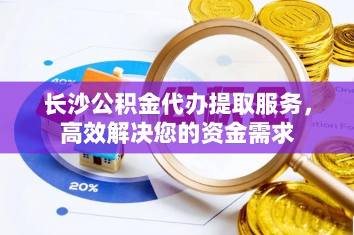 涡阳长沙公积金代办提取服务，高效解决您的资金需求