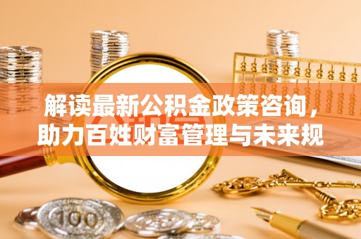 涡阳解读最新公积金政策咨询，助力百姓财富管理与未来规划