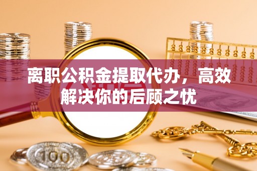 涡阳离职公积金提取代办，高效解决你的后顾之忧