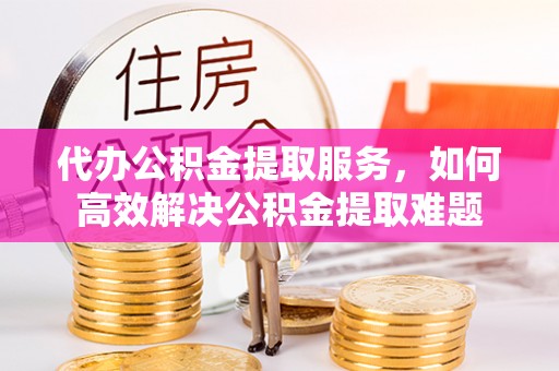 涡阳代办公积金提取服务，如何高效解决公积金提取难题