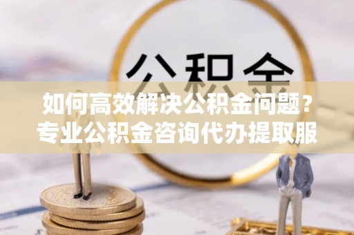 涡阳如何高效解决公积金问题？专业公积金咨询代办提取服务来帮你