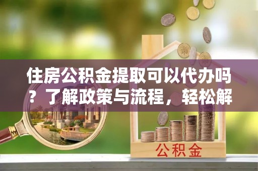 涡阳住房公积金提取可以代办吗？了解政策与流程，轻松解决你的疑问