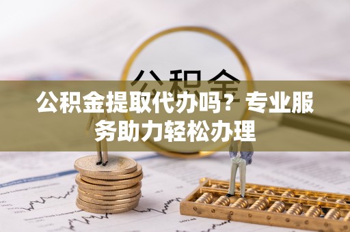涡阳公积金提取代办吗？专业服务助力轻松办理