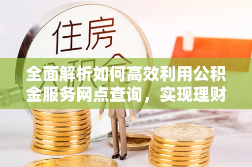 涡阳全面解析如何高效利用公积金服务网点查询，实现理财与生活优化