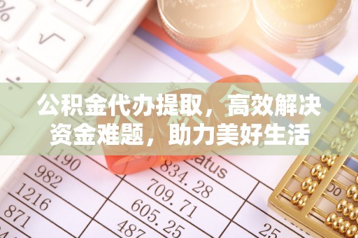 涡阳公积金代办提取，高效解决资金难题，助力美好生活