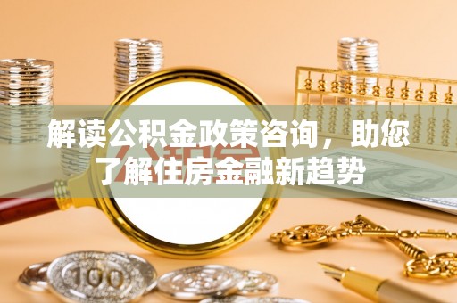 涡阳解读公积金政策咨询，助您了解住房金融新趋势