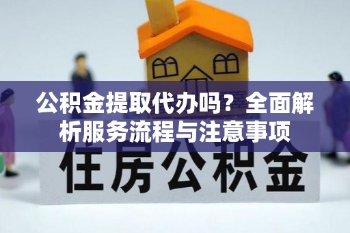 涡阳公积金提取代办吗？全面解析服务流程与注意事项