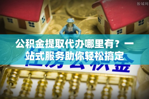 涡阳公积金提取代办哪里有？一站式服务助你轻松搞定