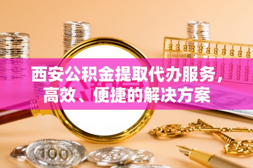涡阳西安公积金提取代办服务，高效、便捷的解决方案