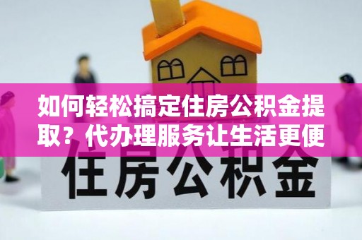 涡阳如何轻松搞定住房公积金提取？代办理服务让生活更便捷！