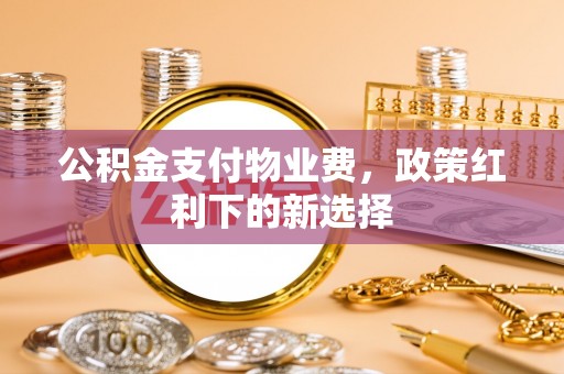 涡阳公积金支付物业费，政策红利下的新选择