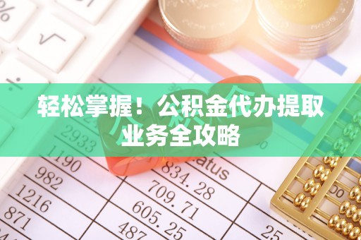 涡阳轻松掌握！公积金代办提取业务全攻略
