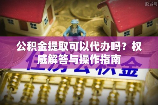 涡阳公积金提取可以代办吗？权威解答与操作指南