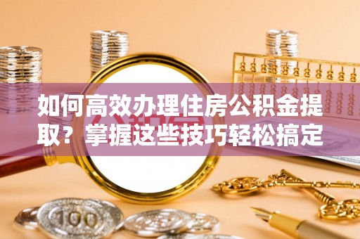 涡阳如何高效办理住房公积金提取？掌握这些技巧轻松搞定