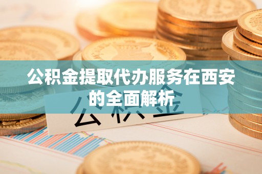 涡阳公积金提取代办服务在西安的全面解析