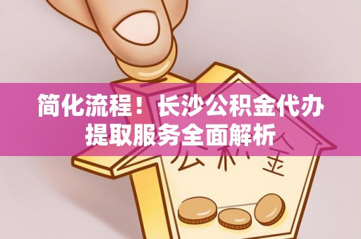 涡阳简化流程！长沙公积金代办提取服务全面解析