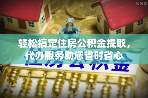 涡阳轻松搞定住房公积金提取，代办服务助您省时省心