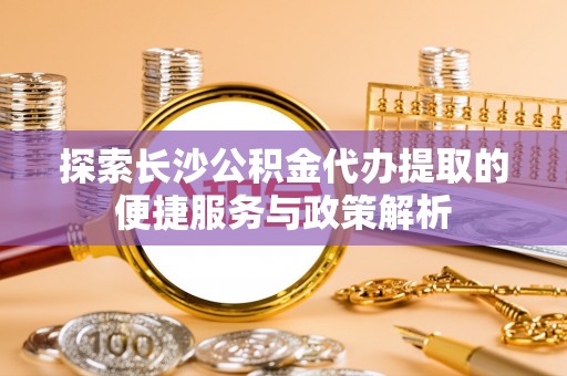 涡阳探索长沙公积金代办提取的便捷服务与政策解析
