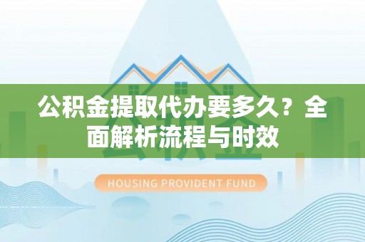 涡阳公积金提取代办要多久？全面解析流程与时效