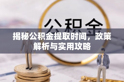 涡阳揭秘公积金提取时间，政策解析与实用攻略