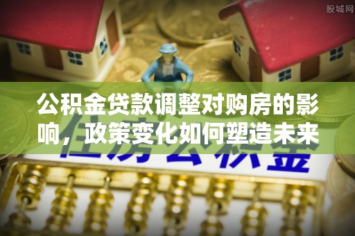 涡阳公积金贷款调整对购房的影响，政策变化如何塑造未来住房市场