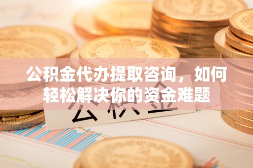 涡阳公积金代办提取咨询，如何轻松解决你的资金难题