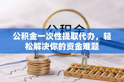 涡阳公积金一次性提取代办，轻松解决你的资金难题