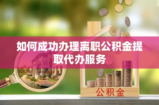 涡阳如何成功办理离职公积金提取代办服务
