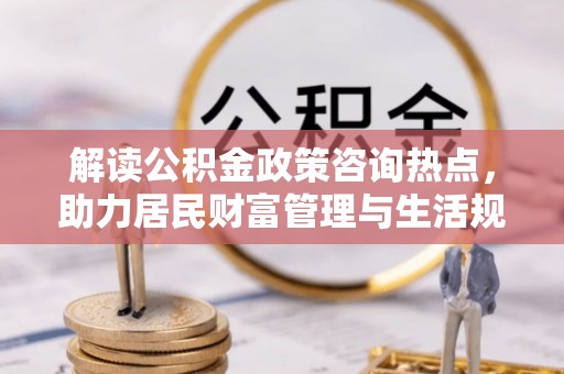 涡阳解读公积金政策咨询热点，助力居民财富管理与生活规划