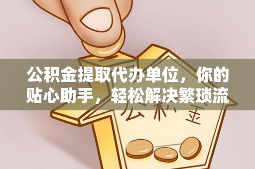 涡阳公积金提取代办单位，你的贴心助手，轻松解决繁琐流程
