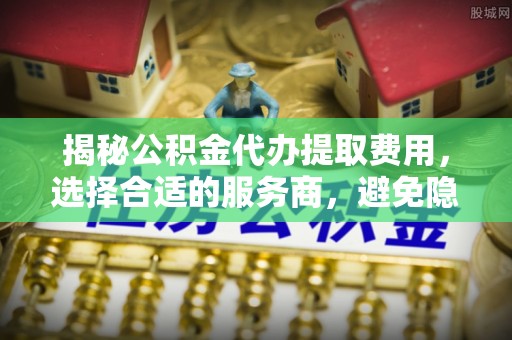 涡阳揭秘公积金代办提取费用，选择合适的服务商，避免隐性收费