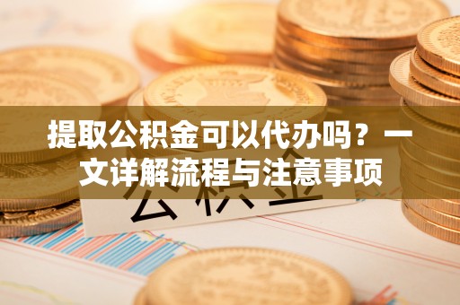 涡阳提取公积金可以代办吗？一文详解流程与注意事项