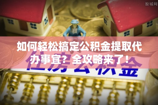 涡阳如何轻松搞定公积金提取代办事宜？全攻略来了！