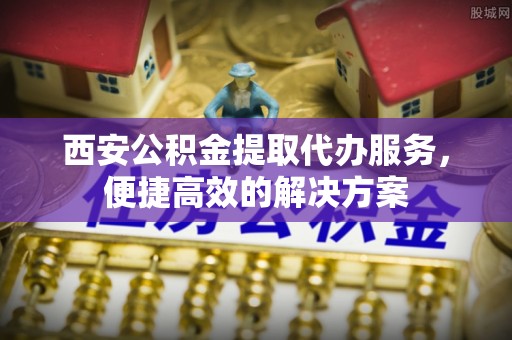 涡阳西安公积金提取代办服务，便捷高效的解决方案