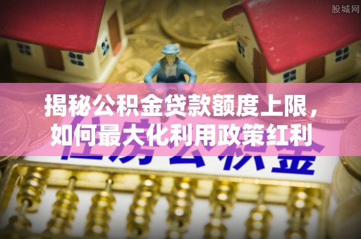 涡阳揭秘公积金贷款额度上限，如何最大化利用政策红利