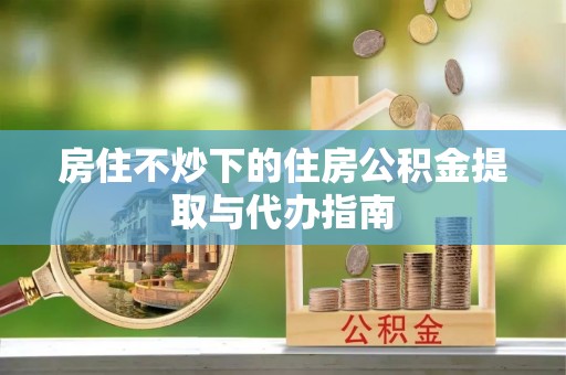 涡阳房住不炒下的住房公积金提取与代办指南