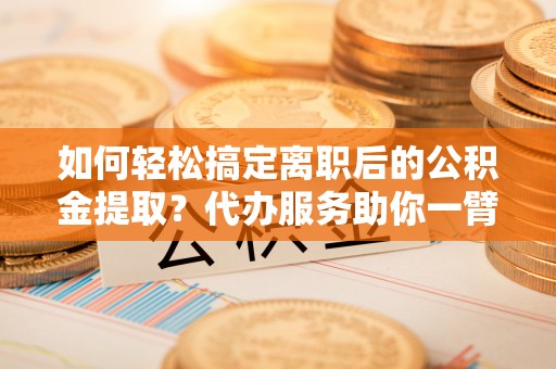 涡阳如何轻松搞定离职后的公积金提取？代办服务助你一臂之力